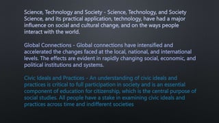 Science, Technology and Society - Science, Technology, and Society
Science, and its practical application, technology, have had a major
influence on social and cultural change, and on the ways people
interact with the world.
Global Connections - Global connections have intensified and
accelerated the changes faced at the local, national, and international
levels. The effects are evident in rapidly changing social, economic, and
political institutions and systems.
Civic Ideals and Practices - An understanding of civic ideals and
practices is critical to full participation in society and is an essential
component of education for citizenship, which is the central purpose of
social studies. All people have a stake in examining civic ideals and
practices across time and indifferent societies
 