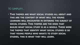TO SIMPLIFY…
• THIS THEMES ARE WHAT SOCIAL STUDIES ALL ABOUT AND
THIS ARE THE CONTENT OF WHAT WILL THE YOUNG
LEARNERS WILL ENCOUNTER IN ENTERING THE SUBJECT OF
SOCIAL STUDIES. THIS THEMES ARE THE ONES THAT
BUILDS WHAT SOCIAL STUDY IS AS A WHOLE. THESE WERE
THE THEMES THAT IDENTIFY WHAT SOCIAL STUDIES IS SO
THAT YOUNG PEOPLE WHO WANTS TO STUDY SOCIAL
STUDIES, THIS IS WHAT THEY WILL LEARN.
 