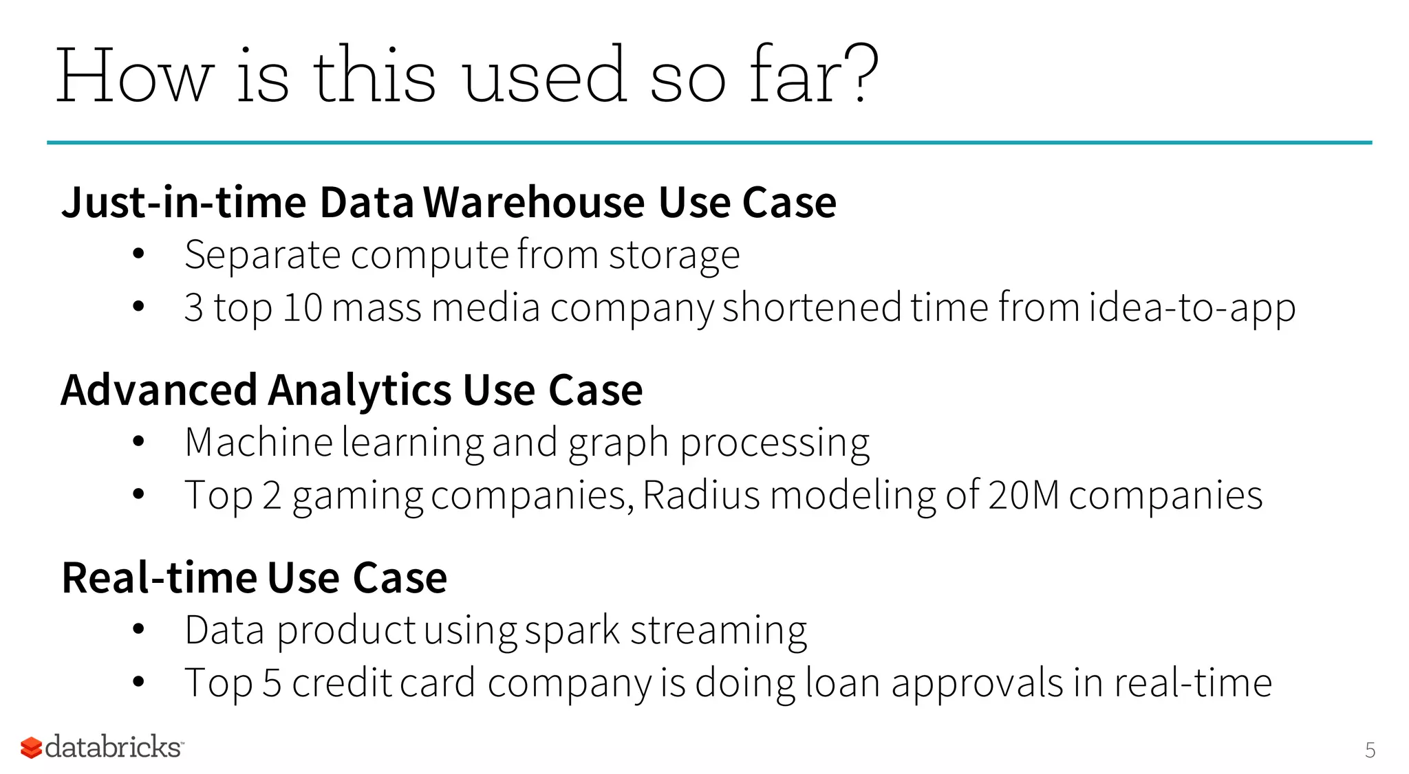 5
How is this used so far?
Just-in-time DataWarehouse Use Case
• Separate compute from storage
• 3 top 10 mass media company shortenedtime fromidea-to-app
Advanced Analytics Use Case
• Machine learningand graph processing
• Top 2 gamingcompanies,Radius modeling of 20M companies
Real-time Use Case
• Data productusingspark streaming
• Top 5 creditcard company is doing loan approvals in real-time
 