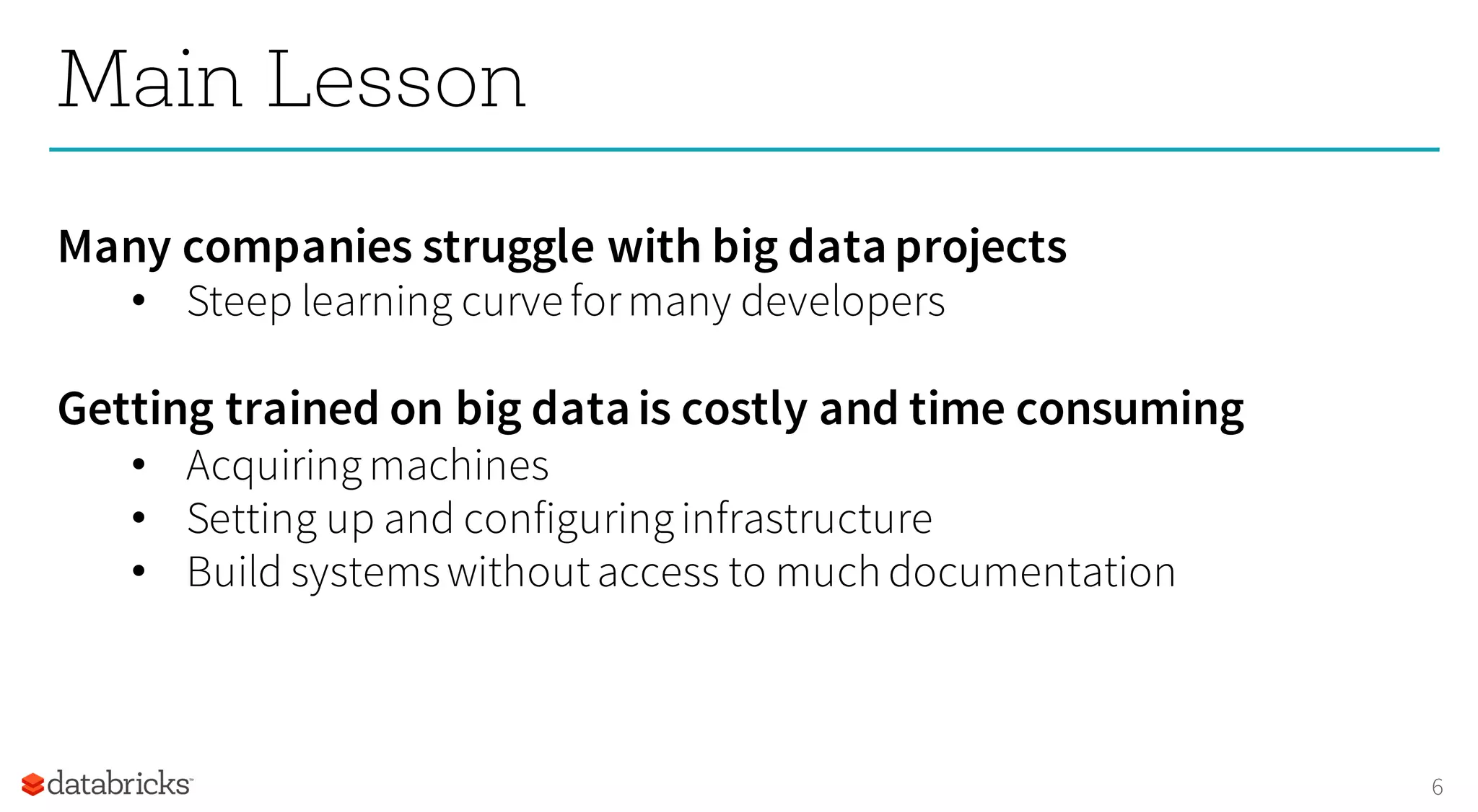 6
Main Lesson
Many companies struggle with big dataprojects
• Steep learning curve formany developers
Getting trained on big datais costly and time consuming
• Acquiringmachines
• Setting up and configuringinfrastructure
• Build systemswithoutaccess to much documentation
 