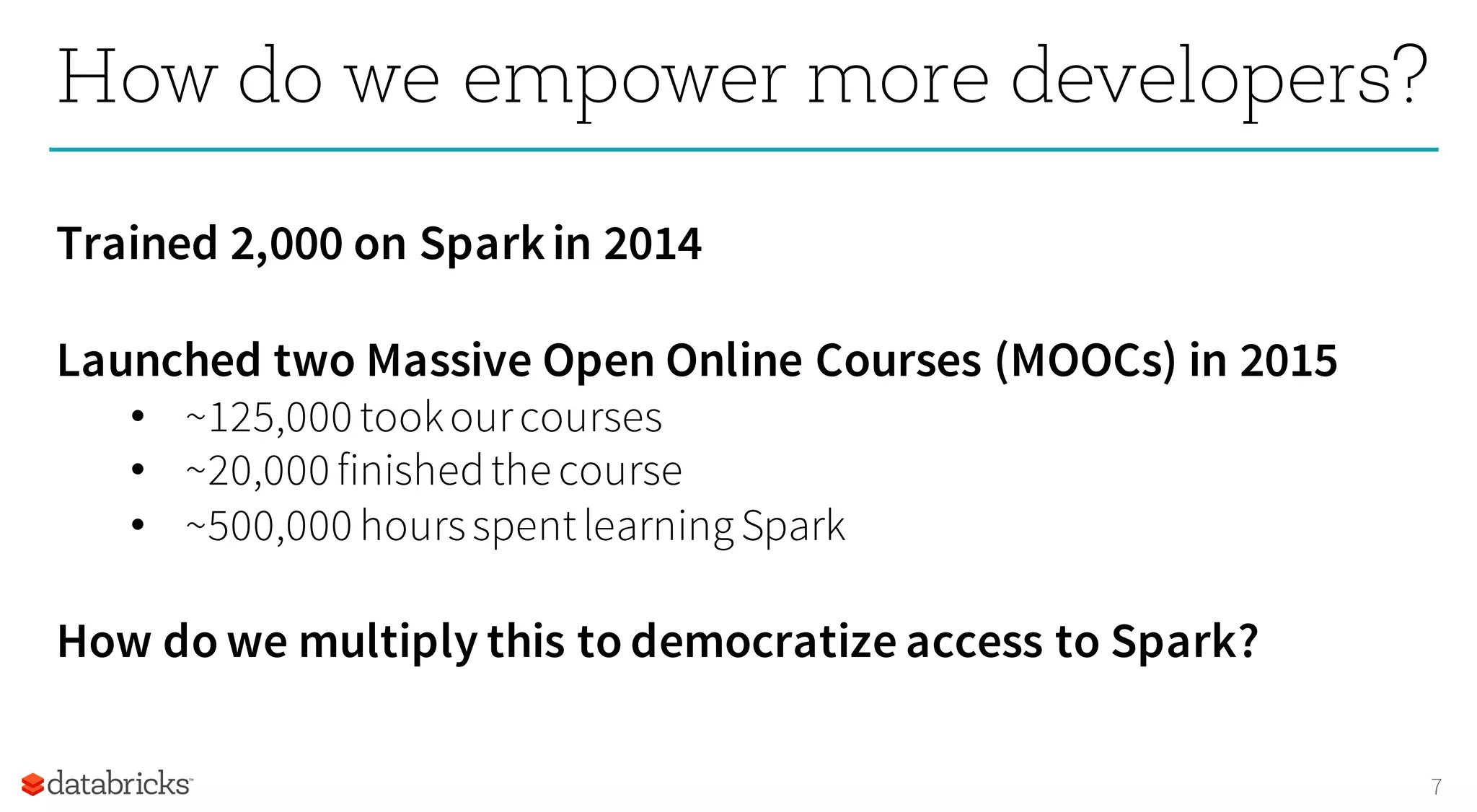 7
How do we empower more developers?
Trained 2,000 on Sparkin 2014
Launched two Massive Open Online Courses (MOOCs) in 2015
• ~125,000 tookourcourses
• ~20,000 finishedthe course
• ~500,000 hoursspentlearningSpark
How do we multiply this to democratize access to Spark?
 