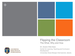 +
Flipping the Classroom
The What, Why and How
Dr. Zoraini Wati Abas
Center for Learning, Teaching and Curriculum
Development
Universitas Siswa Bangsa Internasional, Jakarta
 