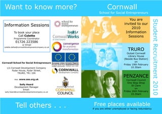 Want to know more?                                          Cornwall
                                                       School for Social Entrepreneurs

                                                                               You are




                                                                                                      Student Recruitment 2010
 Information Sessions                                                       invited to our
                                                                                 2010
           To book your place                                                Information
              Call Colette                                                     Sessions
           Programme Coordinator
            01726 223586
                    or Email
 colette.defoe@cornwalldevelopmentcompany.co.uk
                                                                               TRURO
                                                                              Outset Cornwall
                                                                               Library House
                                                                           (Beside Bus Station)
Cornwall School for Social Entrepreneurs                                             on
                                                                           Friday 19th February
    c/o Cornwall Development Company                                              10.30am
         Pydar House, Pydar Street,
             TRURO, TR1 1EA
                                                                           PENZANCE
           Web:   www.sse.org.uk                                             Cornwall Council
                                                                              One Stop Shop
               Sally Heard
                                                                                  St Clare
           Development Manager
                                                                                     on
                  Email:
  sally.heard@cornwalldevelopmentcompany.co.uk                             Friday 26th February
                                                                                 10.30am




            Tell others . . .                      Free places available
                                                  if you are either unemployed or facing redundancy
 