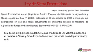 Ley de Sierra Exportadora
Ley 30495 del 6 de agosto del 2016, que modifica la Ley 28890. ampliando
el nombre a Sierra y Selva Exportadora y con presencia en 4 departamentos
más.
 