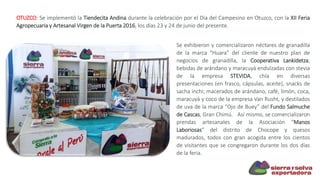 OTUZCO: Se implementó la Tiendecita Andina durante la celebración por el Día del Campesino en Otuzco, con la XII Feria
Agropecuaria y Artesanal Virgen de la Puerta 2016, los días 23 y 24 de junio del presente.
Se exhibieron y comercializaron néctares de granadilla
de la marca “Huara” del cliente de nuestro plan de
negocios de granadilla, la Cooperativa Lankidetza;
bebidas de arándano y maracuyá endulzadas con stevia
de la empresa STEVIDA, chía en diversas
presentaciones (en frasco, cápsulas, aceite), snacks de
sacha inchi; macerados de arándano, café, limón, coca,
maracuyá y coco de la empresa Van Rusht, y destilados
de uva de la marca “Ojo de Buey” del Fundo Salmuche
de Cascas, Gran Chimú. Así mismo, se comercializaron
prendas artesanales de la Asociación “Manos
Laboriosas” del distrito de Chocope y quesos
madurados, todos con gran acogida entre los cientos
de visitantes que se congregaron durante los dos días
de la feria.
 