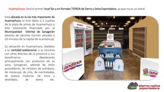Huamachuco: Será el primer local fijo y en formato TIENDA de Sierra y Selva Exportadora, ya que no es un stand.
Está ubicada en la vía más importante de
Huamachuco, el Jirón Balta, a 2 cuadras
de la plaza de armas de Huamachuco y
está totalmente financiada por la
Municipalidad Distrital de Sanagorán
(distrito de Sánchez Carrión ubicado a
20 minutos de la capital de la provincia).
Su ubicación en Huamachuco, obedece
a su cantidad poblacional, a su cercanía
con otros distritos de la provincia y sus
beneficiarios. Abastecerán
principalmente con productos de su
zona, Sanagorán, además de otros
proveedores, de néctares de arándano,
de maracuyá, de chía, de mermeladas,
de quesos maduros, de vinos y
destilados, de stevia etc.
 