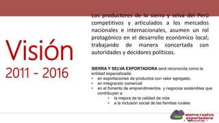 Visión
2011 - 2016
Los productores de la sierra y selva del Perú
competitivos y articulados a los mercados
nacionales e internacionales, asumen un rol
protagónico en el desarrollo económico local;
trabajando de manera concertada con
autoridades y decidores políticos.
SIERRA Y SELVA EXPORTADORA será reconocida como la
entidad especializada:
• en exportaciones de productos con valor agregado,
• en integración comercial
• en el fomento de emprendimientos y negocios sostenibles que
contribuyan a
• la mejora de la calidad de vida
• a la inclusión social de las familias rurales
 