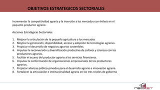 Incrementar la competitividad agraria y la inserción a los mercados con énfasis en el
pequeño productor agrario.
Acciones Estratégicas Sectoriales:
1. Mejorar la articulación de la pequeña agricultura a los mercados
2. Mejorar la generación, disponibilidad, acceso y adopción de tecnologías agrarias.
3. Propiciar el desarrollo de negocios agrarios sostenibles.
4. Impulsar la reconversión y diversificación productiva de cultivos y crianzas con los
productores agrarios.
5. Facilitar el acceso del productor agrario a los servicios financieros.
6. Impulsar la conformación de organizaciones empresariales de los productores
agrarios.
7. Propiciar alianzas público-privadas para el desarrollo agrario e innovación agraria.
8. Fortalecer la articulación e institucionalidad agraria en los tres niveles de gobierno
OBJETIVOS ESTRATEGICOS SECTORIALES
 