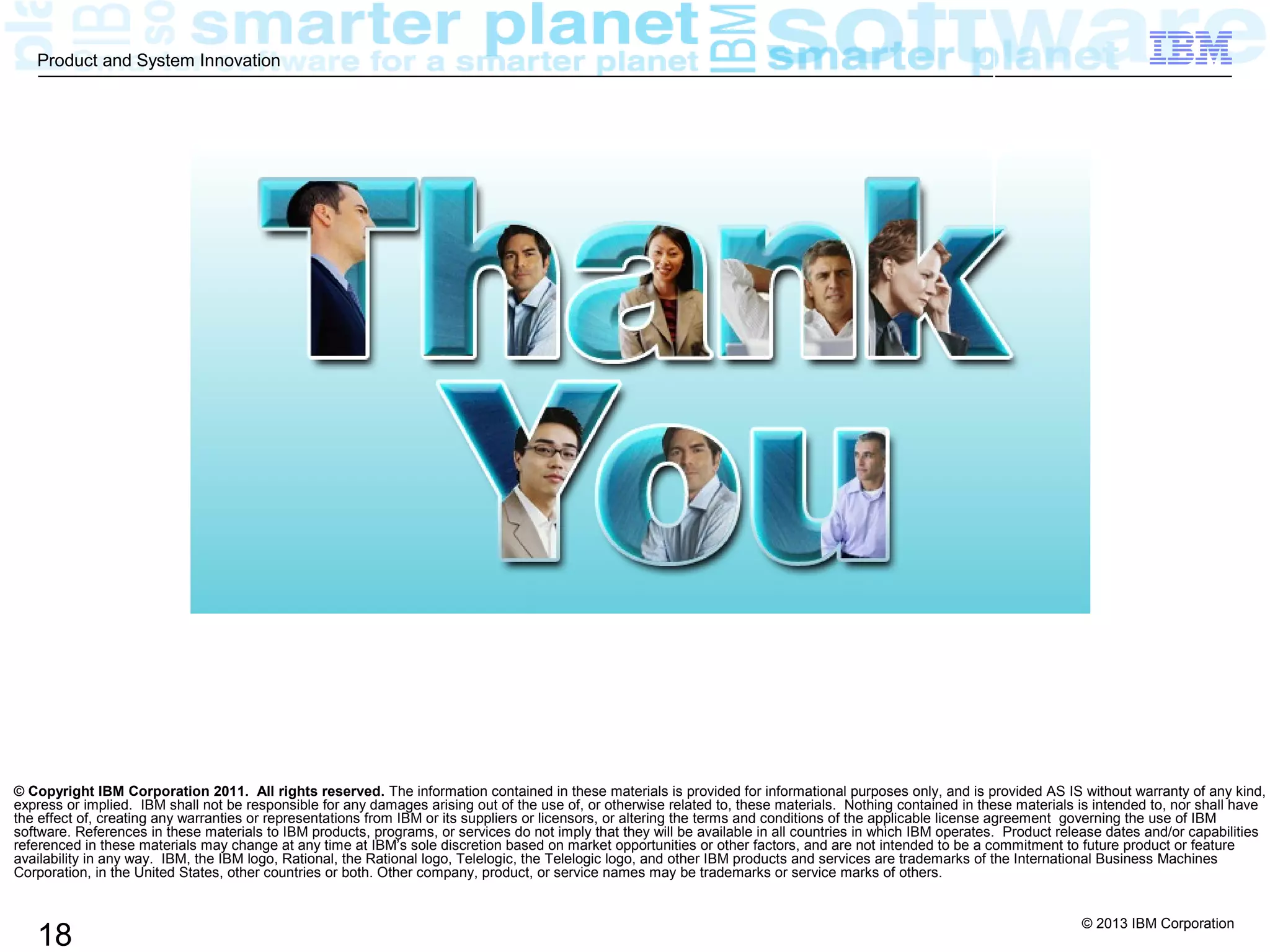 © 2013 IBM Corporation
18
Product and System Innovation
© Copyright IBM Corporation 2011. All rights reserved. The information contained in these materials is provided for informational purposes only, and is provided AS IS without warranty of any kind,
express or implied. IBM shall not be responsible for any damages arising out of the use of, or otherwise related to, these materials. Nothing contained in these materials is intended to, nor shall have
the effect of, creating any warranties or representations from IBM or its suppliers or licensors, or altering the terms and conditions of the applicable license agreement governing the use of IBM
software. References in these materials to IBM products, programs, or services do not imply that they will be available in all countries in which IBM operates. Product release dates and/or capabilities
referenced in these materials may change at any time at IBM’s sole discretion based on market opportunities or other factors, and are not intended to be a commitment to future product or feature
availability in any way. IBM, the IBM logo, Rational, the Rational logo, Telelogic, the Telelogic logo, and other IBM products and services are trademarks of the International Business Machines
Corporation, in the United States, other countries or both. Other company, product, or service names may be trademarks or service marks of others.
 