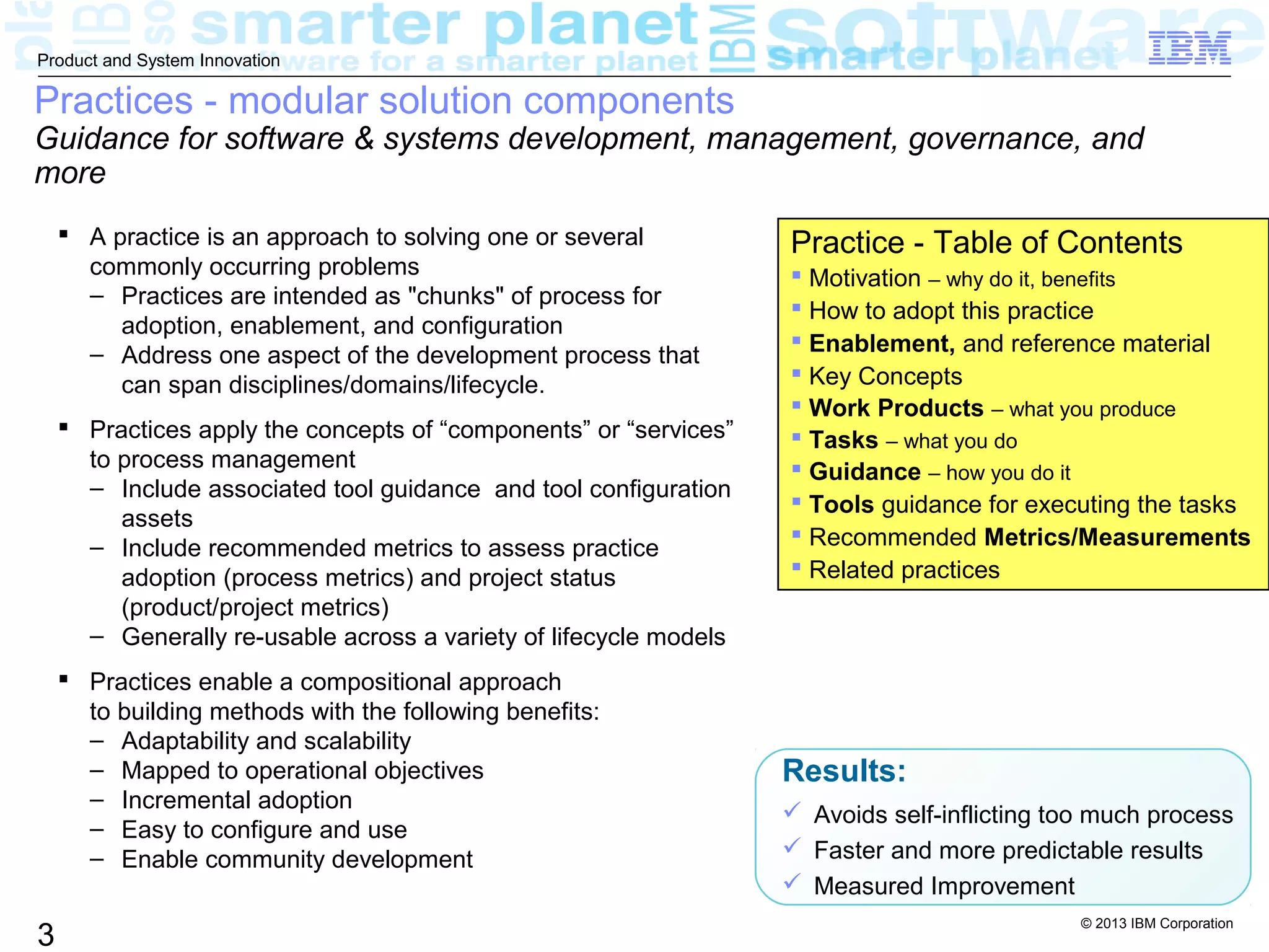 © 2013 IBM Corporation
3
Product and System Innovation
Practices - modular solution components
Guidance for software & systems development, management, governance, and
more
 A practice is an approach to solving one or several
commonly occurring problems
– Practices are intended as "chunks" of process for
adoption, enablement, and configuration
– Address one aspect of the development process that
can span disciplines/domains/lifecycle.
 Practices apply the concepts of “components” or “services”
to process management
– Include associated tool guidance and tool configuration
assets
– Include recommended metrics to assess practice
adoption (process metrics) and project status
(product/project metrics)
– Generally re-usable across a variety of lifecycle models
 Practices enable a compositional approach
to building methods with the following benefits:
– Adaptability and scalability
– Mapped to operational objectives
– Incremental adoption
– Easy to configure and use
– Enable community development
Results:
 Avoids self-inflicting too much process
 Faster and more predictable results
 Measured Improvement
Practice - Table of Contents
 Motivation – why do it, benefits
 How to adopt this practice
 Enablement, and reference material
 Key Concepts
 Work Products – what you produce
 Tasks – what you do
 Guidance – how you do it
 Tools guidance for executing the tasks
 Recommended Metrics/Measurements
 Related practices
 
