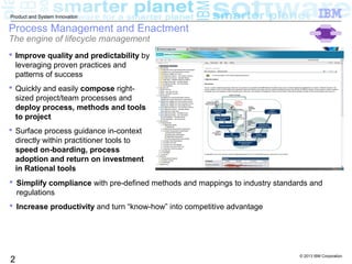 © 2013 IBM Corporation
2
Product and System Innovation
Process Management and Enactment
The engine of lifecycle management
 Improve quality and predictability by
leveraging proven practices and
patterns of success
 Quickly and easily compose right-
sized project/team processes and
deploy process, methods and tools
to project
 Surface process guidance in-context
directly within practitioner tools to
speed on-boarding, process
adoption and return on investment
in Rational tools
 Simplify compliance with pre-defined methods and mappings to industry standards and
regulations
 Increase productivity and turn “know-how” into competitive advantage
 