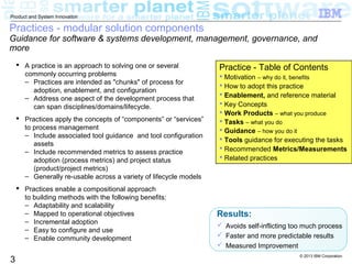 © 2013 IBM Corporation
3
Product and System Innovation
Practices - modular solution components
Guidance for software & systems development, management, governance, and
more
 A practice is an approach to solving one or several
commonly occurring problems
– Practices are intended as "chunks" of process for
adoption, enablement, and configuration
– Address one aspect of the development process that
can span disciplines/domains/lifecycle.
 Practices apply the concepts of “components” or “services”
to process management
– Include associated tool guidance and tool configuration
assets
– Include recommended metrics to assess practice
adoption (process metrics) and project status
(product/project metrics)
– Generally re-usable across a variety of lifecycle models
 Practices enable a compositional approach
to building methods with the following benefits:
– Adaptability and scalability
– Mapped to operational objectives
– Incremental adoption
– Easy to configure and use
– Enable community development
Results:
 Avoids self-inflicting too much process
 Faster and more predictable results
 Measured Improvement
Practice - Table of Contents
 Motivation – why do it, benefits
 How to adopt this practice
 Enablement, and reference material
 Key Concepts
 Work Products – what you produce
 Tasks – what you do
 Guidance – how you do it
 Tools guidance for executing the tasks
 Recommended Metrics/Measurements
 Related practices
 