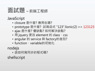 面試題 – 前端工程師
JavaScript
• closure 是什麼? 應用在哪?
• prototype 是什麼? 試寫函式 "123".lionic(2) => 123123
• ajax 是什麼? 優缺點? 如何解決缺點?
• 用 jquery 更改 element 的 class、css
• angular 的 service 與 factory的差別?
• function、variable的初始化
nodejs
• 該如何寫同步的程式碼?
shellscript
 