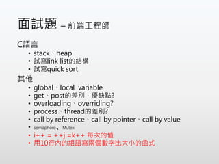 面試題 – 前端工程師
C語言
• stack、heap
• 試寫link list的結構
• 試寫quick sort
其他
• global、local variable
• get、post的差別，優缺點?
• overloading、overriding?
• process、thread的差別?
• call by reference、call by pointer、call by value
• semaphore、Mutex
• i++ = ++j =k++ 每次的值
• 用10行內的組語寫兩個數字比大小的函式
 