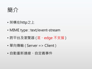 簡介
• 架構在http之上
• MIME type : text/event-stream
• 跨平台及瀏覽器 ( IE、edge 不支援 )
• 單向傳輸 ( Server => Client )
• 自動重新連線、自定義事件
 