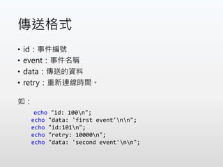 傳送格式
• id：事件編號
• event：事件名稱
• data：傳送的資料
• retry：重新連線時間。
如：
echo "id: 100n";
echo "data: 'first event'nn";
echo "id:101n";
echo "retry: 10000n";
echo "data: 'second event'nn";
 