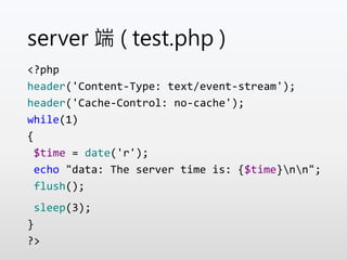 server 端 ( test.php )
<?php
header('Content-Type: text/event-stream');
header('Cache-Control: no-cache');
while(1)
{
$time = date('r');
echo "data: The server time is: {$time}nn";
flush();
sleep(3);
}
?>
 