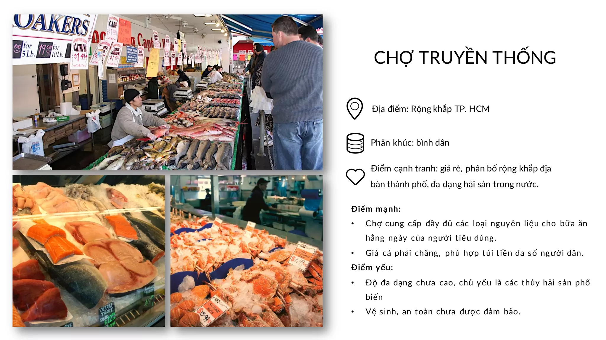 CHỢ TRUYỀN THỐNG
Địa điểm: Rộng khắp TP. HCM
Phân khúc: bình dân
Điểm cạnh tranh: giá rẻ, phân bố rộng khắp địa
bàn thành phố, đa dạng hải sản trong nước.
Điểm mạnh:
• Chợ cung cấp đầy đủ các loại nguyên liệu cho bữa ăn
hằng ngày của người tiêu dùng.
• Giá cả phải chăng, phù hợp túi tiền đa số người dân.
Điểm yếu:
• Độ đa dạng chưa cao, chủ yếu là các thủy hải sản phổ
biến
• Vệ sinh, an toàn chưa được đảm bảo.
 