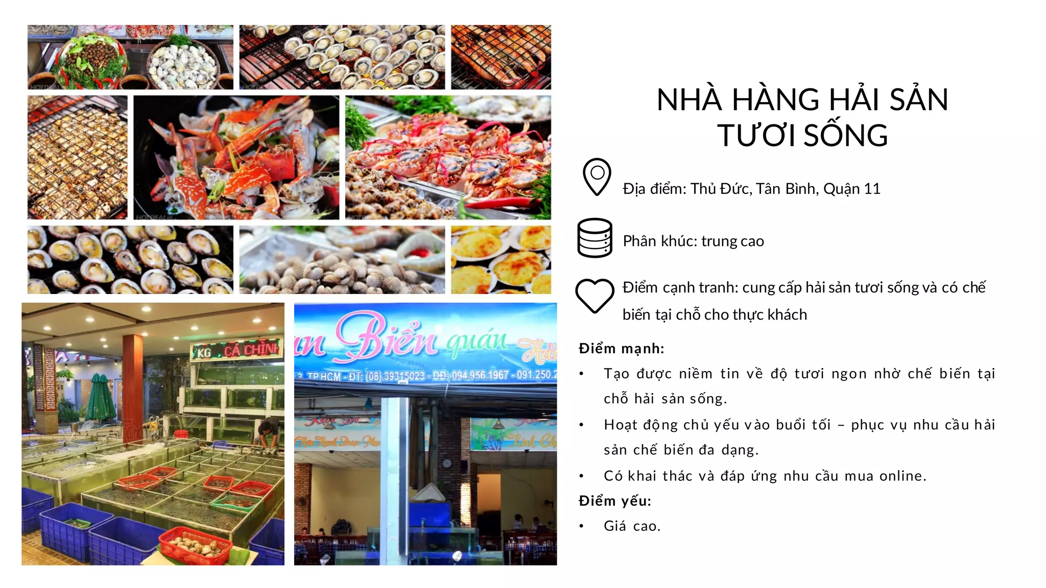 NHÀ HÀNG HẢI SẢN
TƯƠI SỐNG
Địa điểm: Thủ Đức, Tân Bình, Quận 11
Điểm cạnh tranh: cung cấp hải sản tươi sống và có chế
biến tại chỗ cho thực khách
Điểm mạnh:
• Tạo được niềm tin về độ tươi ngon nhờ chế biến tại
chỗ hải sản sống.
• Hoạt động chủ yếu v ào buổi tối – phục vụ nhu cầu hải
sản chế biến đa dạng.
• Có khai thác và đáp ứng nhu cầu mua online.
Điểm yếu:
• Giá cao.
Phân khúc: trung cao
 