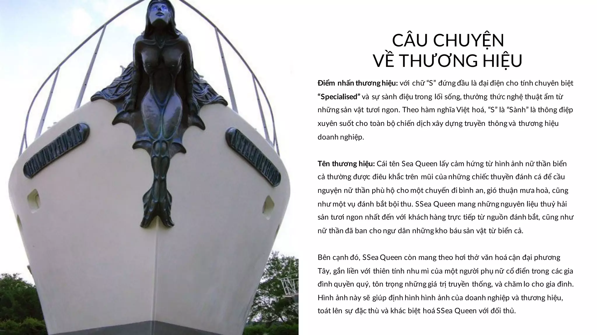 CÂU CHUYỆN
VỀ THƯƠNG HIỆU
Điểm nhấn thươnghiệu: với chữ “S” đứngđầu là đại điện cho tính chuyên biệt
“Specialised” và sự sành điệu trong lối sống, thưởng thức nghệ thuật ẩm từ
nhữngsản vật tươi ngon. Theo hàm nghĩa Việt hoá, “S” là “Sành” là thông điệp
xuyên suốt cho toàn bộ chiến dịch xây dựng truyền thôngvà thương hiệu
doanh nghiệp.
Tên thương hiệu: Cái tên Sea Queen lấy cảm hứng từ hình ảnh nữ thần biển
cả thường được điêu khắc trên mũi của những chiếc thuyền đánh cá để cầu
nguyện nữ thần phù hộ cho một chuyến đi bình an, gió thuận mưa hoà, cũng
như một vụ đánh bắt bội thu. SSea Queen mang nhữngnguyên liệu thuỷ hải
sản tươi ngon nhất đến với khách hàng trực tiếp từ nguồn đánh bắt, cũng như
nữ thần đã ban cho ngư dân nhữngkho báu sản vật từ biển cả.
Bên cạnh đó, SSea Queen còn mang theo hơi thở văn hoá cận đại phương
Tây, gắn liền với thiên tính nhu mì của một người phụ nữ cổ điển trong các gia
đình quyền quý, tôn trọng nhữnggiá trị truyền thống, và chăm lo cho gia đình.
Hình ảnh này sẽ giúp định hình hình ảnh của doanh nghiệp và thương hiệu,
toát lên sự đặc thù và khác biệt hoá SSea Queen với đối thủ.
 