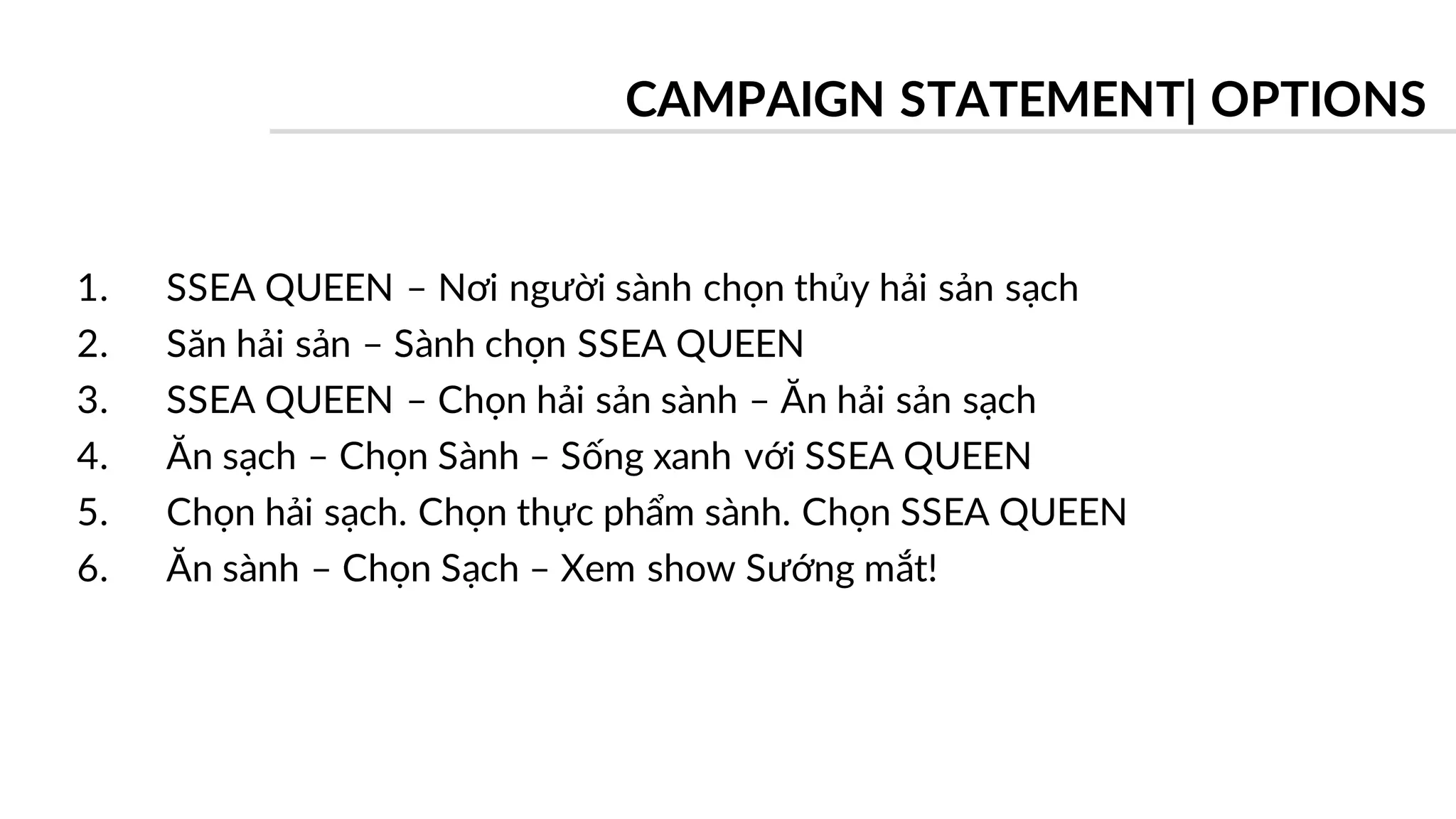1. SSEA QUEEN – Nơi người sành chọn thủy hải sản sạch
2. Săn hải sản – Sành chọn SSEA QUEEN
3. SSEA QUEEN – Chọn hải sản sành – Ăn hải sản sạch
4. Ăn sạch – Chọn Sành – Sống xanh với SSEA QUEEN
5. Chọn hải sạch. Chọn thực phẩm sành. Chọn SSEA QUEEN
6. Ăn sành – Chọn Sạch – Xem show Sướng mắt!
CAMPAIGN STATEMENT| OPTIONS
 