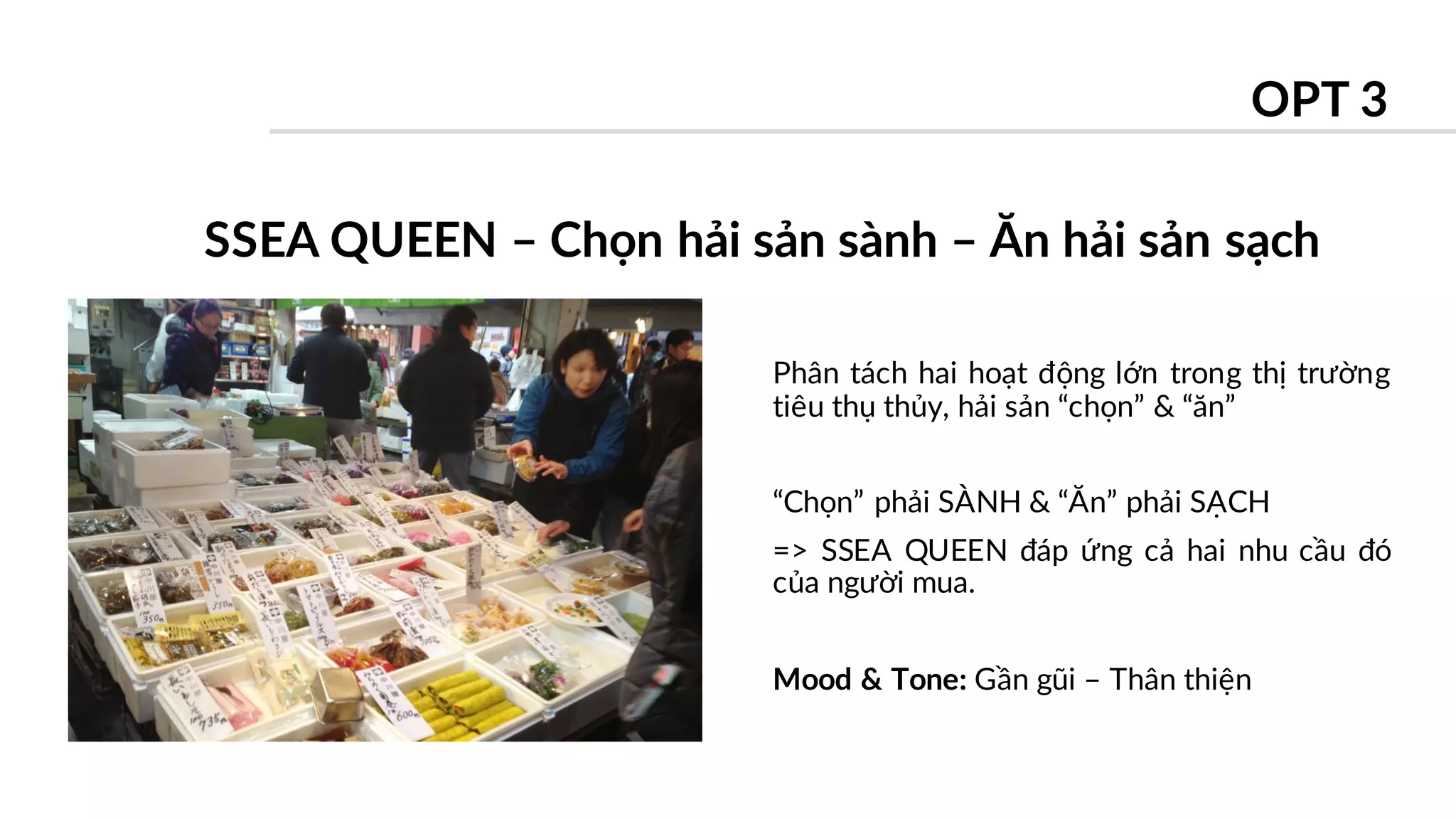 Phân tách hai hoạt động lớn trong thị trường
tiêu thụ thủy, hải sản “chọn” & “ăn”
“Chọn” phải SÀNH & “Ăn” phải SẠCH
=> SSEA QUEEN đáp ứng cả hai nhu cầu đó
của người mua.
Mood & Tone: Gần gũi – Thân thiện
SSEA QUEEN – Chọn hải sản sành – Ăn hải sản sạch
OPT 3
 