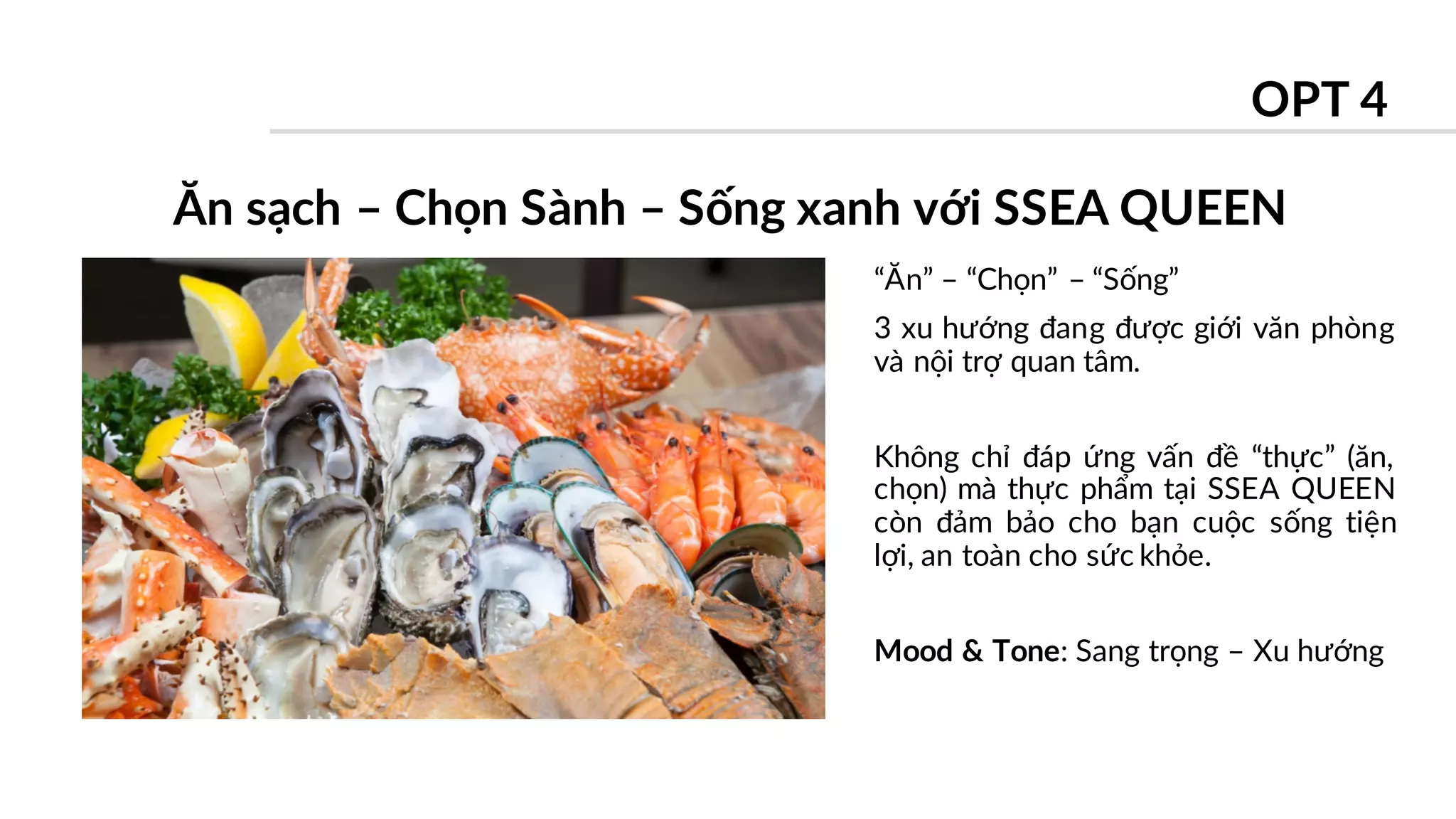 “Ăn” – “Chọn” – “Sống”
3 xu hướng đang được giới văn phòng
và nội trợ quan tâm.
Không chỉ đáp ứng vấn đề “thực” (ăn,
chọn) mà thực phẩm tại SSEA QUEEN
còn đảm bảo cho bạn cuộc sống tiện
lợi, an toàn cho sức khỏe.
Mood & Tone: Sang trọng – Xu hướng
Ăn sạch – Chọn Sành – Sống xanh với SSEA QUEEN
OPT 4
 