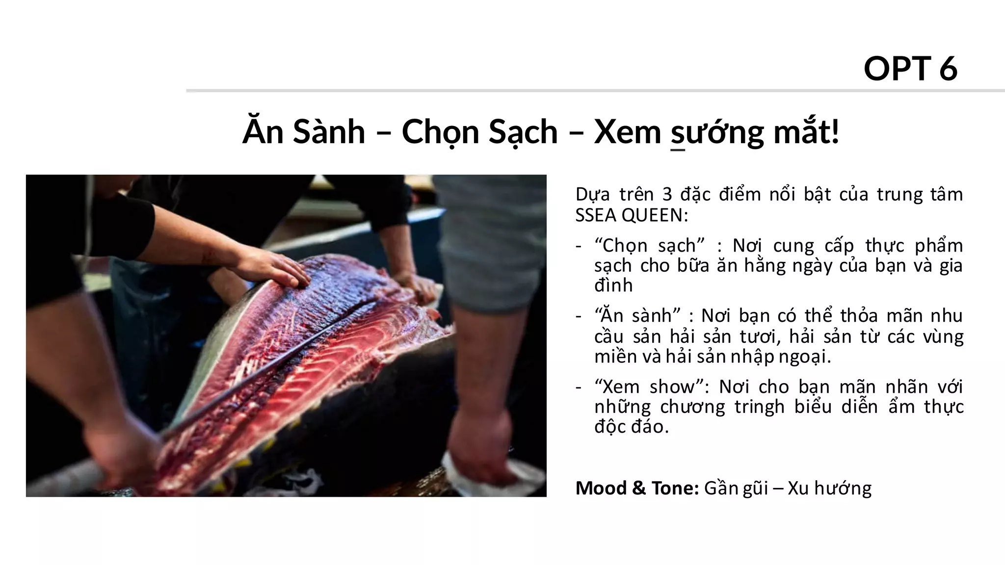 PR
Dựa trên 3 đặc điểm nổi bật của trung tâm
SSEA QUEEN:
- “Chọn sạch” : Nơi cung cấp thực phẩm
sạch cho bữa ăn hằng ngày của bạn và gia
đình
- “Ăn sành” : Nơi bạn có thể thỏa mãn nhu
cầu sản hải sản tươi, hải sản từ các vùng
miền và hải sản nhập ngoại.
- “Xem show”: Nơi cho bạn mãn nhãn với
những chương tringh biểu diễn ẩm thực
độc đáo.
Mood & Tone: Gần gũi – Xu hướng
Ăn Sành – Chọn Sạch – Xem sướng mắt!
OPT 6
 