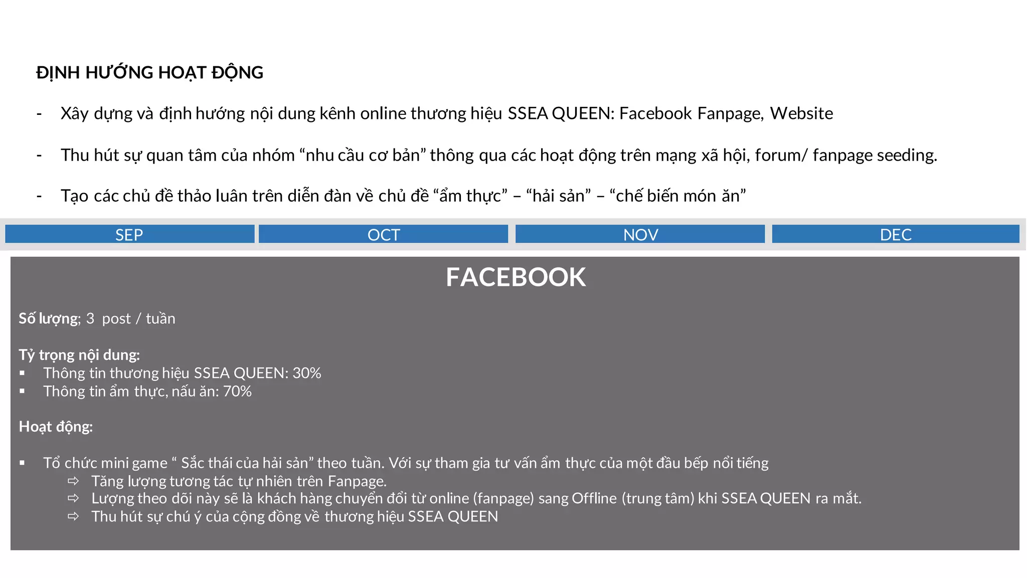 ĐỊNH HƯỚNG HOẠT ĐỘNG
- Xây dựng và định hướng nội dung kênh online thương hiệu SSEA QUEEN: Facebook Fanpage, Website
- Thu hút sự quan tâm của nhóm “nhu cầu cơ bản” thông qua các hoạt động trên mạng xã hội, forum/ fanpage seeding.
- Tạo các chủ đề thảo luân trên diễn đàn về chủ đề “ẩm thực” – “hải sản” – “chế biến món ăn”
FACEBOOK
Số lượng; 3 post / tuần
Tỷ trọng nội dung:
§ Thông tin thương hiệu SSEA QUEEN: 30%
§ Thông tin ẩm thực, nấu ăn: 70%
Hoạt động:
§ Tổ chức mini game “ Sắc thái của hải sản” theo tuần. Với sự tham gia tư vấn ẩm thực của một đầu bếp nổi tiếng
ð Tăng lượng tương tác tự nhiên trên Fanpage.
ð Lượng theo dõi này sẽ là khách hàng chuyển đổi từ online (fanpage) sang Offline (trung tâm) khi SSEA QUEEN ra mắt.
ð Thu hút sự chú ý của cộng đồng về thương hiệu SSEA QUEEN
DECNOVOCTSEP
 