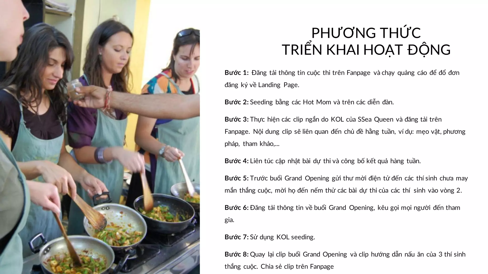 Bước 1: Đăng tải thông tin cuộc thi trên Fanpage và chạy quảng cáo để đổ đơn
đăng ký về Landing Page.
Bước 2: Seeding bằng các Hot Mom và trên các diễn đàn.
Bước 3: Thực hiện các clip ngắn do KOL của SSea Queen và đăng tải trên
Fanpage. Nội dung clip sẽ liên quan đến chủ đề hằng tuần, ví dụ: mẹo vặt, phương
pháp, tham khảo,...
Bước 4: Liên túc cập nhật bài dự thi và công bố kết quả hàng tuần.
Bước 5: Trước buổi Grand Opening gửi thư mời điện tử đến các thí sinh chưa may
mắn thắng cuộc, mời họ đến nếm thử các bài dự thi của các thí sinh vào vòng 2.
Bước 6: Đăng tải thông tin về buổi Grand Opening, kêu gọi mọi người đến tham
gia.
Bước 7: Sử dụng KOL seeding.
Bước 8: Quay lại clip buổi Grand Opening và clip hướng dẫn nấu ăn của 3 thí sinh
thắng cuộc. Chia sẻ clip trên Fanpage
PHƯƠNG THỨC
TRIỂN KHAI HOẠT ĐỘNG
 