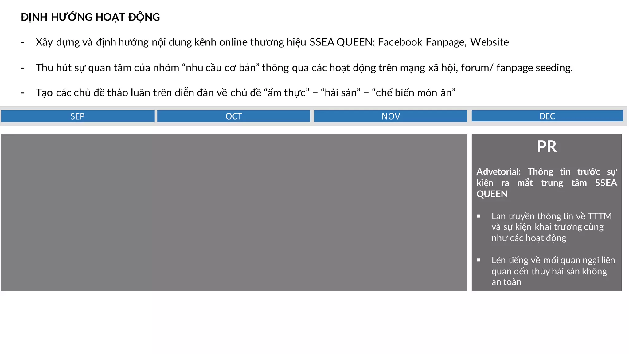ĐỊNH HƯỚNG HOẠT ĐỘNG
- Xây dựng và định hướng nội dung kênh online thương hiệu SSEA QUEEN: Facebook Fanpage, Website
- Thu hút sự quan tâm của nhóm “nhu cầu cơ bản” thông qua các hoạt động trên mạng xã hội, forum/ fanpage seeding.
- Tạo các chủ đề thảo luân trên diễn đàn về chủ đề “ẩm thực” – “hải sản” – “chế biến món ăn”
DECNOVOCTSEP
PR
Advetorial: Thông tin trước sự
kiện ra mắt trung tâm SSEA
QUEEN
§ Lan truyền thông tin về TTTM
và sự kiện khai trương cũng
như các hoạt động
§ Lên tiếng về mối quan ngại liên
quan đến thủy hải sản không
an toàn
 