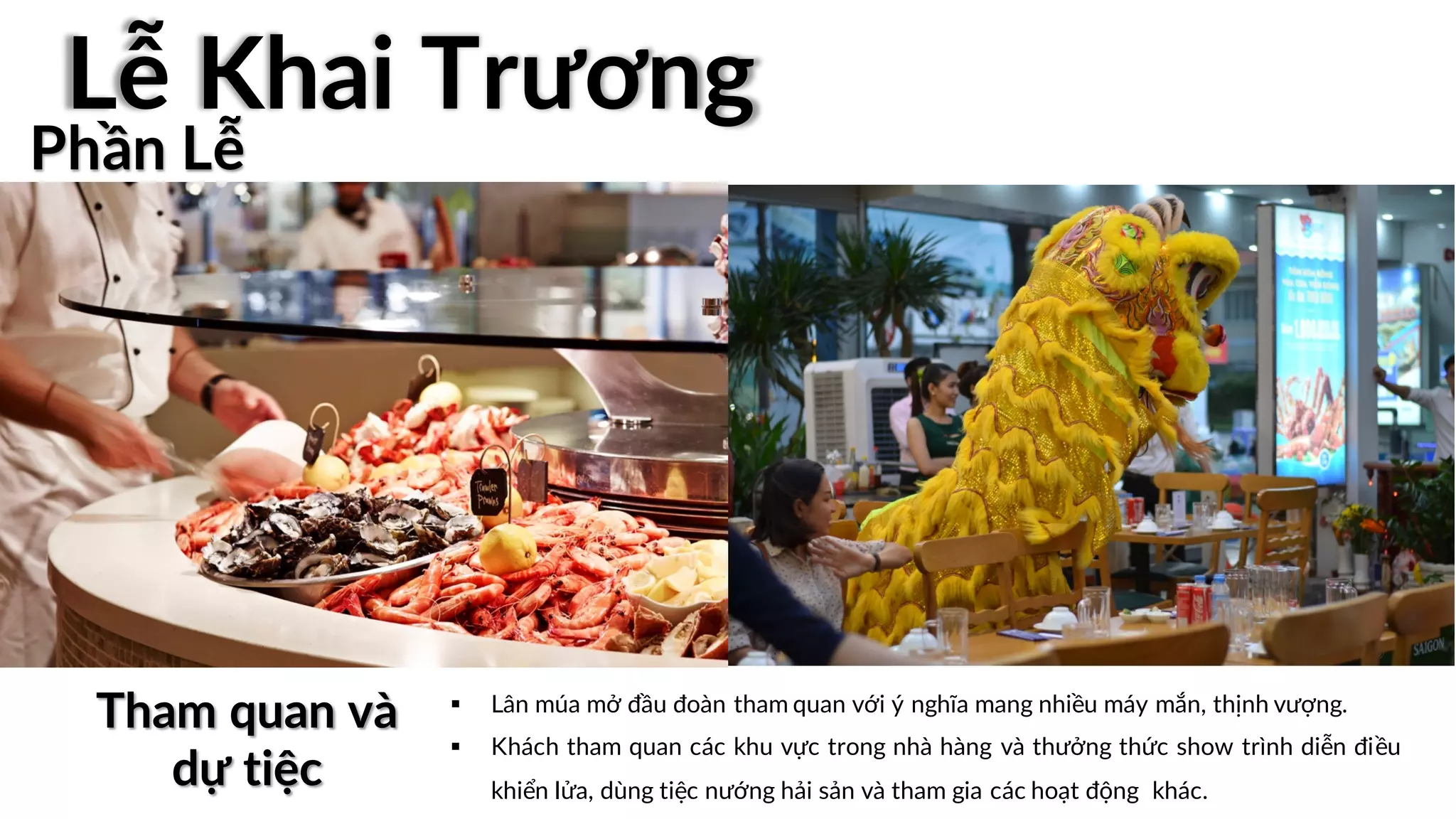 § Lân múa mở đầu đoàn tham quan với ý nghĩa mang nhiều máy mắn, thịnh vượng.
§ Khách tham quan các khu vực trong nhà hàng và thưởng thức show trình diễn điều
khiển lửa, dùng tiệc nướng hải sản và tham gia các hoạt động khác.
Tham quan và
dự tiệc
Phần Lễ
Lễ Khai Trương
 