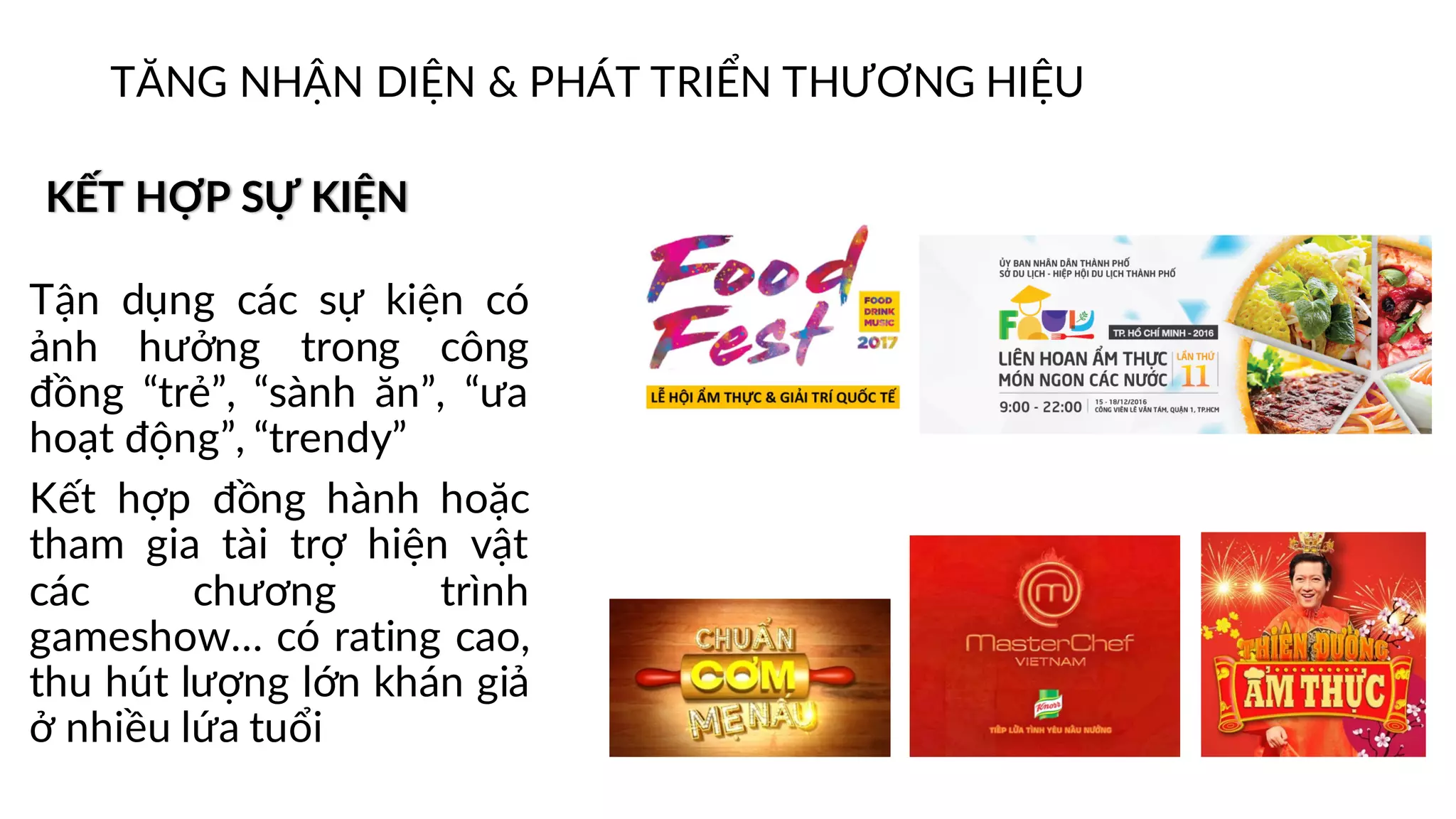 KẾT HỢP SỰ KIỆN
Tận dụng các sự kiện có
ảnh hưởng trong công
đồng “trẻ”, “sành ăn”, “ưa
hoạt động”, “trendy”
Kết hợp đồng hành hoặc
tham gia tài trợ hiện vật
các chương trình
gameshow… có rating cao,
thu hút lượng lớn khán giả
ở nhiều lứa tuổi
TĂNG NHẬN DIỆN & PHÁT TRIỂN THƯƠNG HIỆU
 