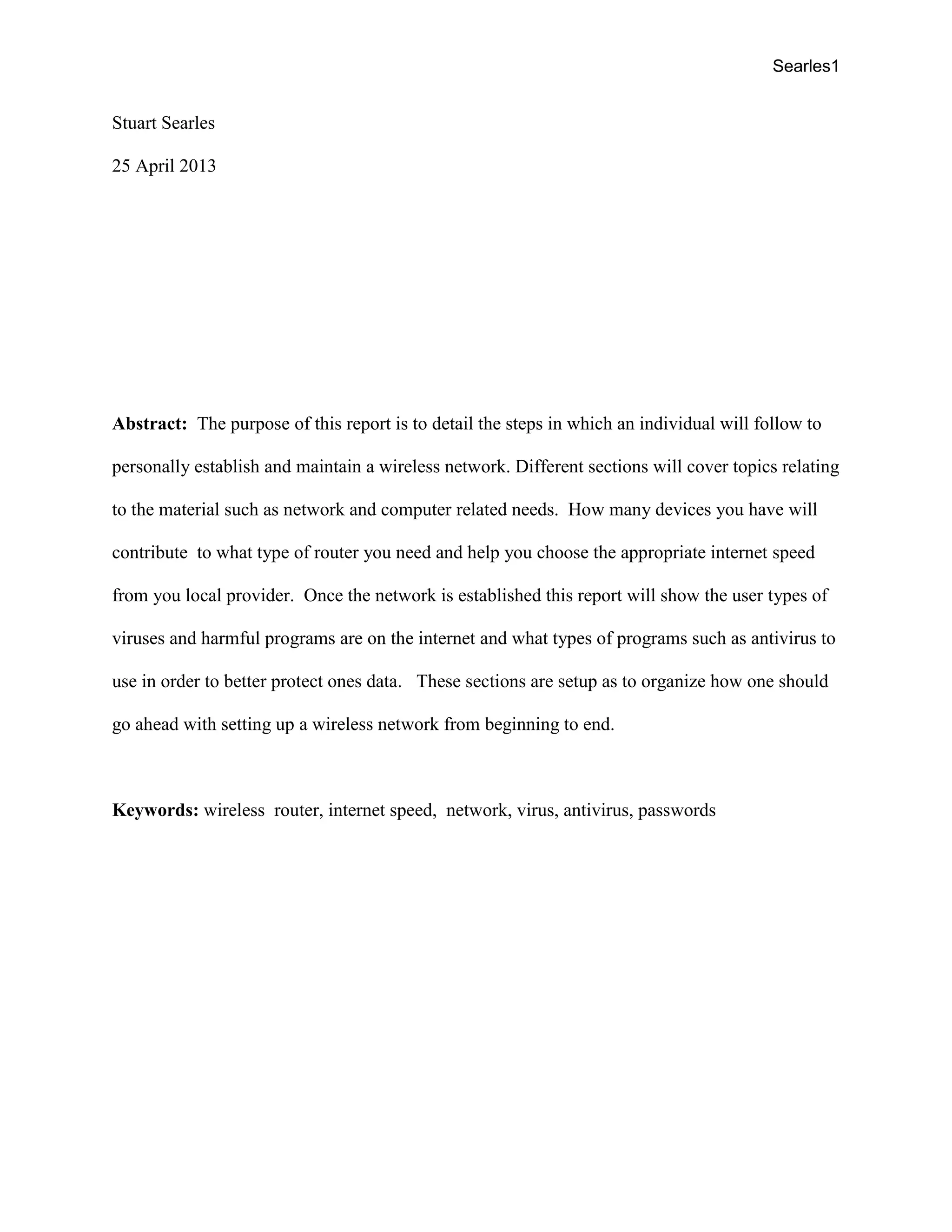 Searles1
Stuart Searles
25 April 2013
Abstract: The purpose of this report is to detail the steps in which an individual will follow to
personally establish and maintain a wireless network. Different sections will cover topics relating
to the material such as network and computer related needs. How many devices you have will
contribute to what type of router you need and help you choose the appropriate internet speed
from you local provider. Once the network is established this report will show the user types of
viruses and harmful programs are on the internet and what types of programs such as antivirus to
use in order to better protect ones data. These sections are setup as to organize how one should
go ahead with setting up a wireless network from beginning to end.
Keywords: wireless router, internet speed, network, virus, antivirus, passwords
 