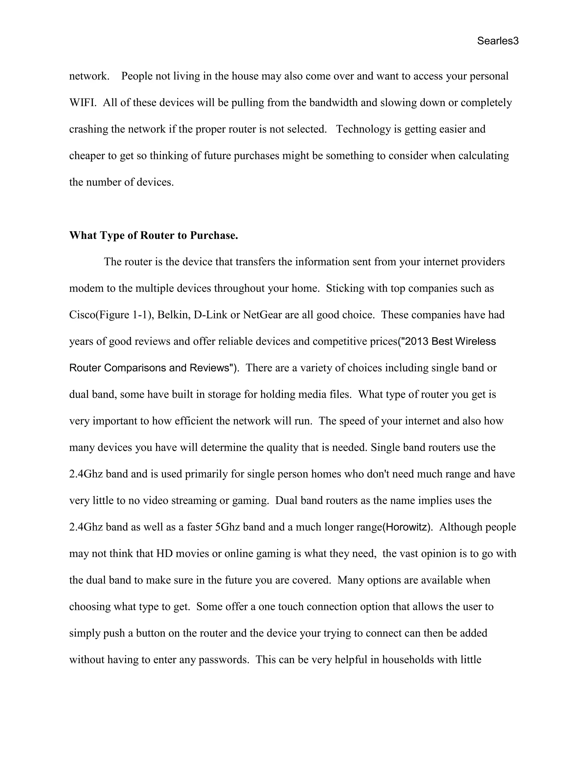 Searles3
network. People not living in the house may also come over and want to access your personal
WIFI. All of these devices will be pulling from the bandwidth and slowing down or completely
crashing the network if the proper router is not selected. Technology is getting easier and
cheaper to get so thinking of future purchases might be something to consider when calculating
the number of devices.
What Type of Router to Purchase.
The router is the device that transfers the information sent from your internet providers
modem to the multiple devices throughout your home. Sticking with top companies such as
Cisco(Figure 1-1), Belkin, D-Link or NetGear are all good choice. These companies have had
years of good reviews and offer reliable devices and competitive prices("2013 Best Wireless
Router Comparisons and Reviews"). There are a variety of choices including single band or
dual band, some have built in storage for holding media files. What type of router you get is
very important to how efficient the network will run. The speed of your internet and also how
many devices you have will determine the quality that is needed. Single band routers use the
2.4Ghz band and is used primarily for single person homes who don't need much range and have
very little to no video streaming or gaming. Dual band routers as the name implies uses the
2.4Ghz band as well as a faster 5Ghz band and a much longer range(Horowitz). Although people
may not think that HD movies or online gaming is what they need, the vast opinion is to go with
the dual band to make sure in the future you are covered. Many options are available when
choosing what type to get. Some offer a one touch connection option that allows the user to
simply push a button on the router and the device your trying to connect can then be added
without having to enter any passwords. This can be very helpful in households with little
 