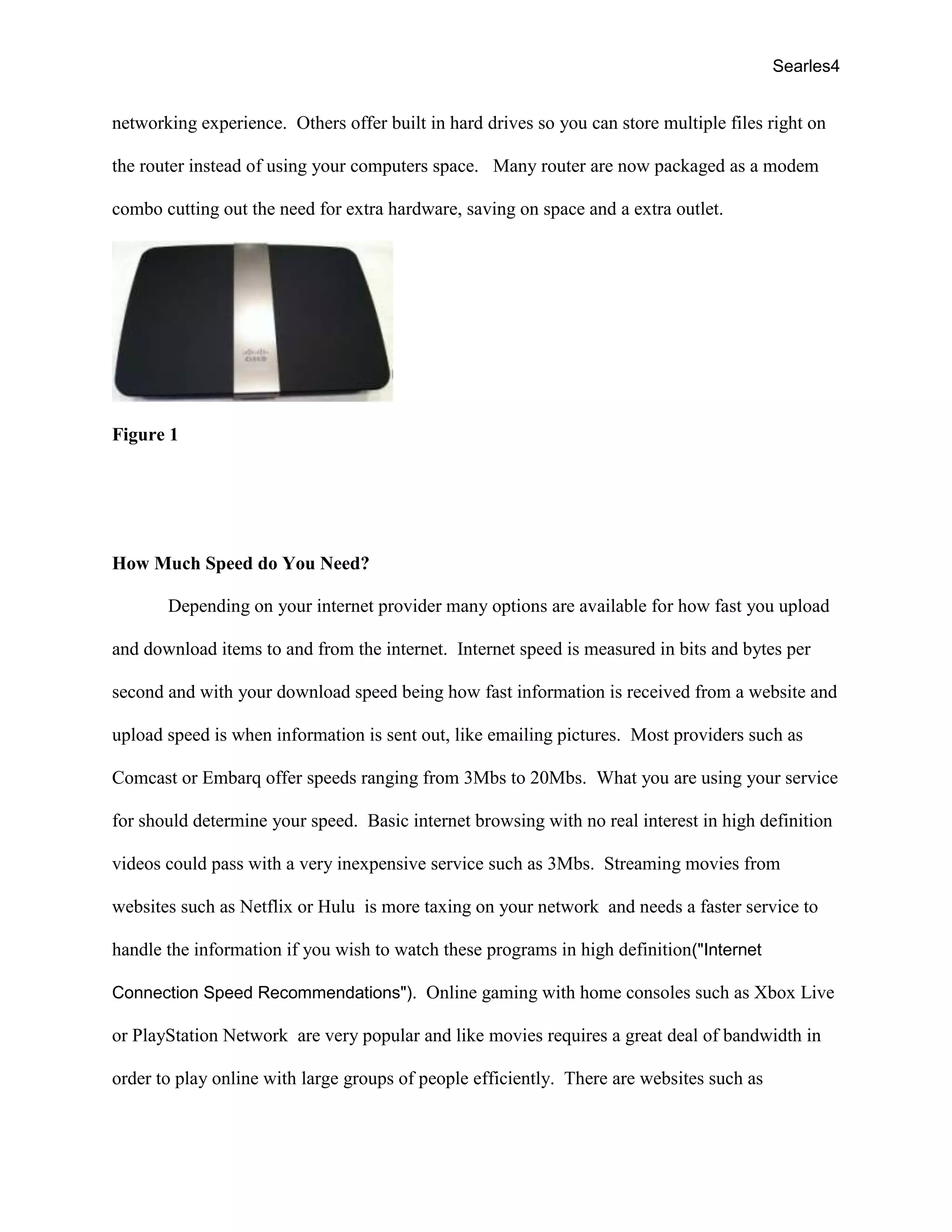 Searles4
networking experience. Others offer built in hard drives so you can store multiple files right on
the router instead of using your computers space. Many router are now packaged as a modem
combo cutting out the need for extra hardware, saving on space and a extra outlet.
Figure 1
How Much Speed do You Need?
Depending on your internet provider many options are available for how fast you upload
and download items to and from the internet. Internet speed is measured in bits and bytes per
second and with your download speed being how fast information is received from a website and
upload speed is when information is sent out, like emailing pictures. Most providers such as
Comcast or Embarq offer speeds ranging from 3Mbs to 20Mbs. What you are using your service
for should determine your speed. Basic internet browsing with no real interest in high definition
videos could pass with a very inexpensive service such as 3Mbs. Streaming movies from
websites such as Netflix or Hulu is more taxing on your network and needs a faster service to
handle the information if you wish to watch these programs in high definition("Internet
Connection Speed Recommendations"). Online gaming with home consoles such as Xbox Live
or PlayStation Network are very popular and like movies requires a great deal of bandwidth in
order to play online with large groups of people efficiently. There are websites such as
 