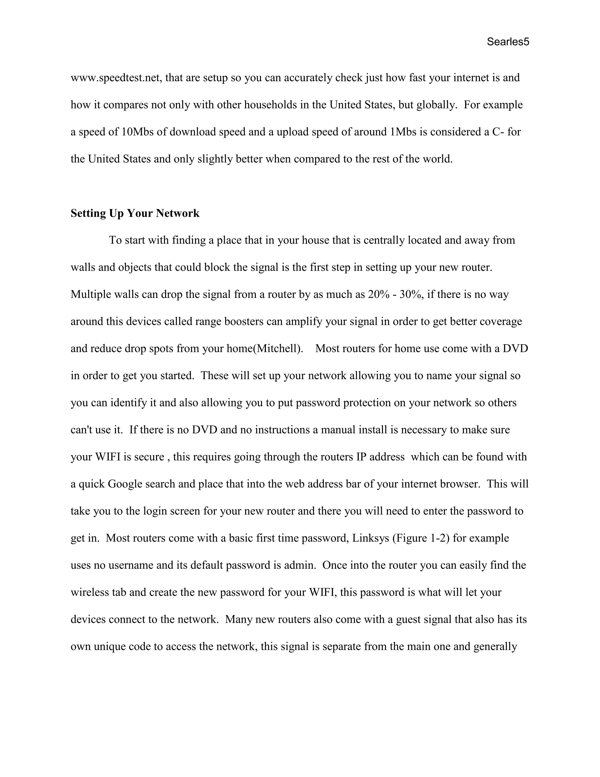 Searles5
www.speedtest.net, that are setup so you can accurately check just how fast your internet is and
how it compares not only with other households in the United States, but globally. For example
a speed of 10Mbs of download speed and a upload speed of around 1Mbs is considered a C- for
the United States and only slightly better when compared to the rest of the world.
Setting Up Your Network
To start with finding a place that in your house that is centrally located and away from
walls and objects that could block the signal is the first step in setting up your new router.
Multiple walls can drop the signal from a router by as much as 20% - 30%, if there is no way
around this devices called range boosters can amplify your signal in order to get better coverage
and reduce drop spots from your home(Mitchell). Most routers for home use come with a DVD
in order to get you started. These will set up your network allowing you to name your signal so
you can identify it and also allowing you to put password protection on your network so others
can't use it. If there is no DVD and no instructions a manual install is necessary to make sure
your WIFI is secure , this requires going through the routers IP address which can be found with
a quick Google search and place that into the web address bar of your internet browser. This will
take you to the login screen for your new router and there you will need to enter the password to
get in. Most routers come with a basic first time password, Linksys (Figure 1-2) for example
uses no username and its default password is admin. Once into the router you can easily find the
wireless tab and create the new password for your WIFI, this password is what will let your
devices connect to the network. Many new routers also come with a guest signal that also has its
own unique code to access the network, this signal is separate from the main one and generally
 