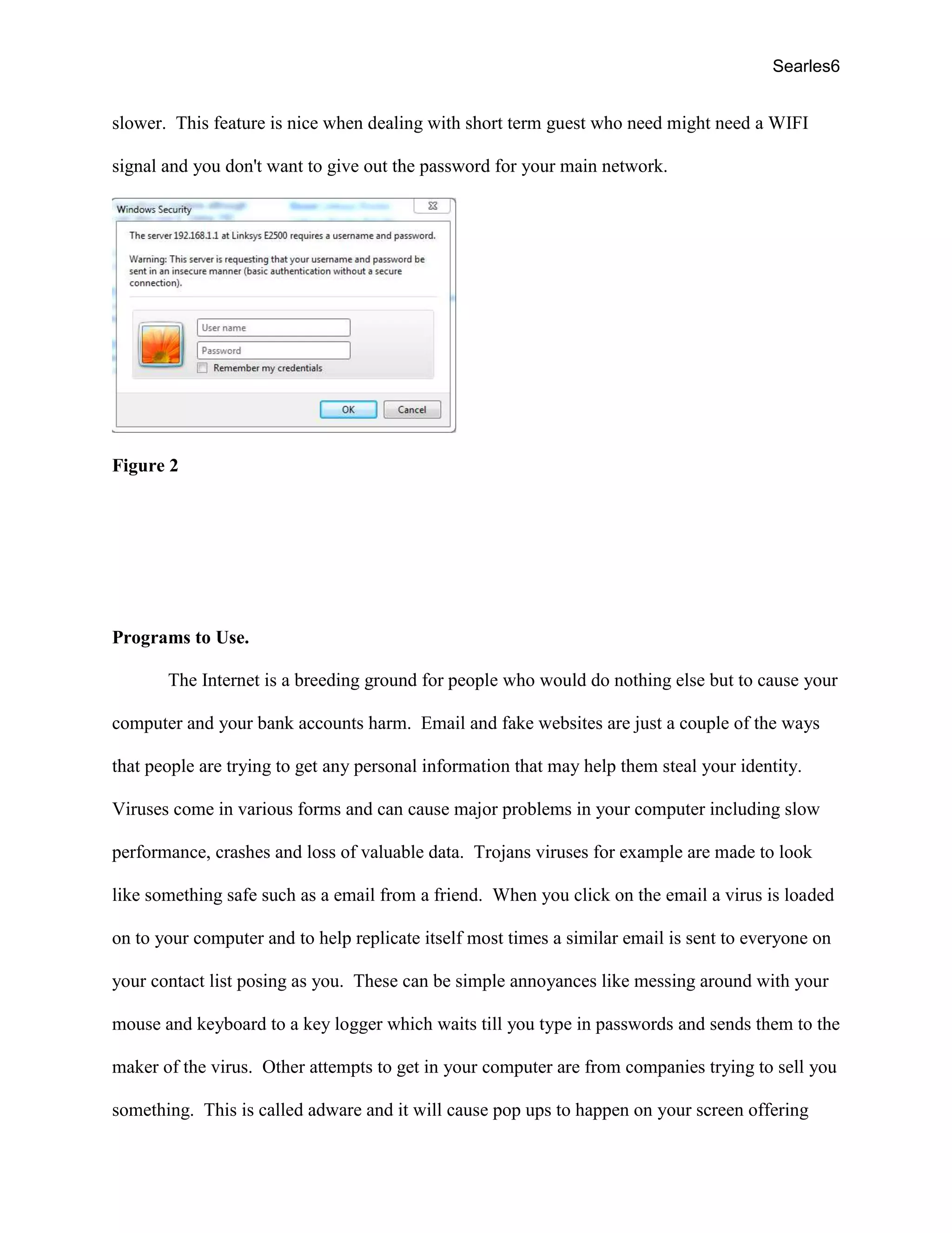 Searles6
slower. This feature is nice when dealing with short term guest who need might need a WIFI
signal and you don't want to give out the password for your main network.
Figure 2
Programs to Use.
The Internet is a breeding ground for people who would do nothing else but to cause your
computer and your bank accounts harm. Email and fake websites are just a couple of the ways
that people are trying to get any personal information that may help them steal your identity.
Viruses come in various forms and can cause major problems in your computer including slow
performance, crashes and loss of valuable data. Trojans viruses for example are made to look
like something safe such as a email from a friend. When you click on the email a virus is loaded
on to your computer and to help replicate itself most times a similar email is sent to everyone on
your contact list posing as you. These can be simple annoyances like messing around with your
mouse and keyboard to a key logger which waits till you type in passwords and sends them to the
maker of the virus. Other attempts to get in your computer are from companies trying to sell you
something. This is called adware and it will cause pop ups to happen on your screen offering
 