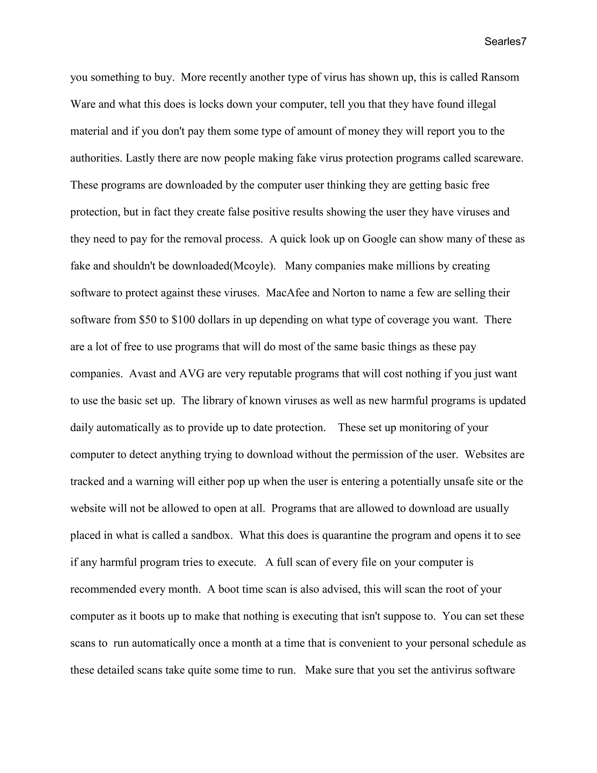 Searles7
you something to buy. More recently another type of virus has shown up, this is called Ransom
Ware and what this does is locks down your computer, tell you that they have found illegal
material and if you don't pay them some type of amount of money they will report you to the
authorities. Lastly there are now people making fake virus protection programs called scareware.
These programs are downloaded by the computer user thinking they are getting basic free
protection, but in fact they create false positive results showing the user they have viruses and
they need to pay for the removal process. A quick look up on Google can show many of these as
fake and shouldn't be downloaded(Mcoyle). Many companies make millions by creating
software to protect against these viruses. MacAfee and Norton to name a few are selling their
software from $50 to $100 dollars in up depending on what type of coverage you want. There
are a lot of free to use programs that will do most of the same basic things as these pay
companies. Avast and AVG are very reputable programs that will cost nothing if you just want
to use the basic set up. The library of known viruses as well as new harmful programs is updated
daily automatically as to provide up to date protection. These set up monitoring of your
computer to detect anything trying to download without the permission of the user. Websites are
tracked and a warning will either pop up when the user is entering a potentially unsafe site or the
website will not be allowed to open at all. Programs that are allowed to download are usually
placed in what is called a sandbox. What this does is quarantine the program and opens it to see
if any harmful program tries to execute. A full scan of every file on your computer is
recommended every month. A boot time scan is also advised, this will scan the root of your
computer as it boots up to make that nothing is executing that isn't suppose to. You can set these
scans to run automatically once a month at a time that is convenient to your personal schedule as
these detailed scans take quite some time to run. Make sure that you set the antivirus software
 