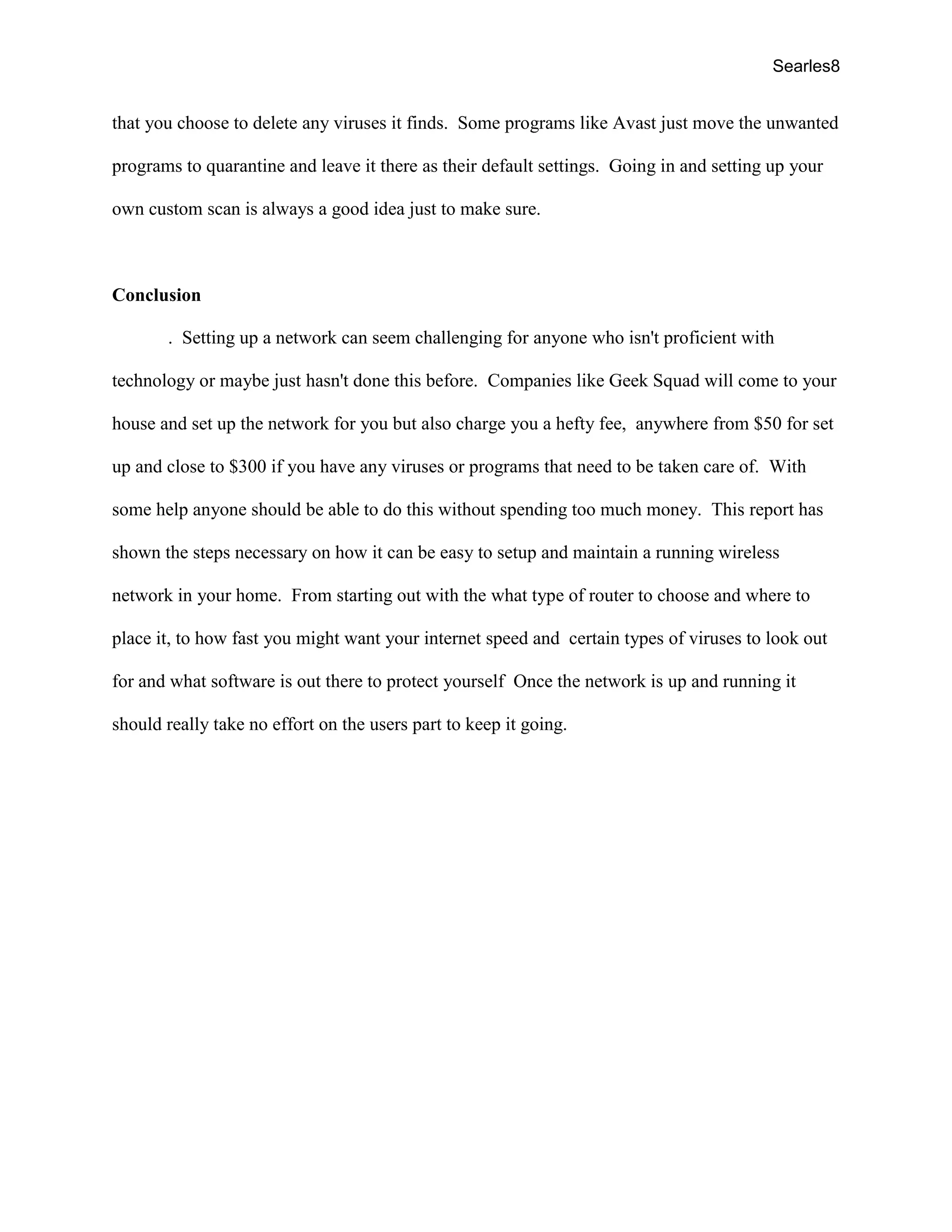 Searles8
that you choose to delete any viruses it finds. Some programs like Avast just move the unwanted
programs to quarantine and leave it there as their default settings. Going in and setting up your
own custom scan is always a good idea just to make sure.
Conclusion
. Setting up a network can seem challenging for anyone who isn't proficient with
technology or maybe just hasn't done this before. Companies like Geek Squad will come to your
house and set up the network for you but also charge you a hefty fee, anywhere from $50 for set
up and close to $300 if you have any viruses or programs that need to be taken care of. With
some help anyone should be able to do this without spending too much money. This report has
shown the steps necessary on how it can be easy to setup and maintain a running wireless
network in your home. From starting out with the what type of router to choose and where to
place it, to how fast you might want your internet speed and certain types of viruses to look out
for and what software is out there to protect yourself Once the network is up and running it
should really take no effort on the users part to keep it going.
 