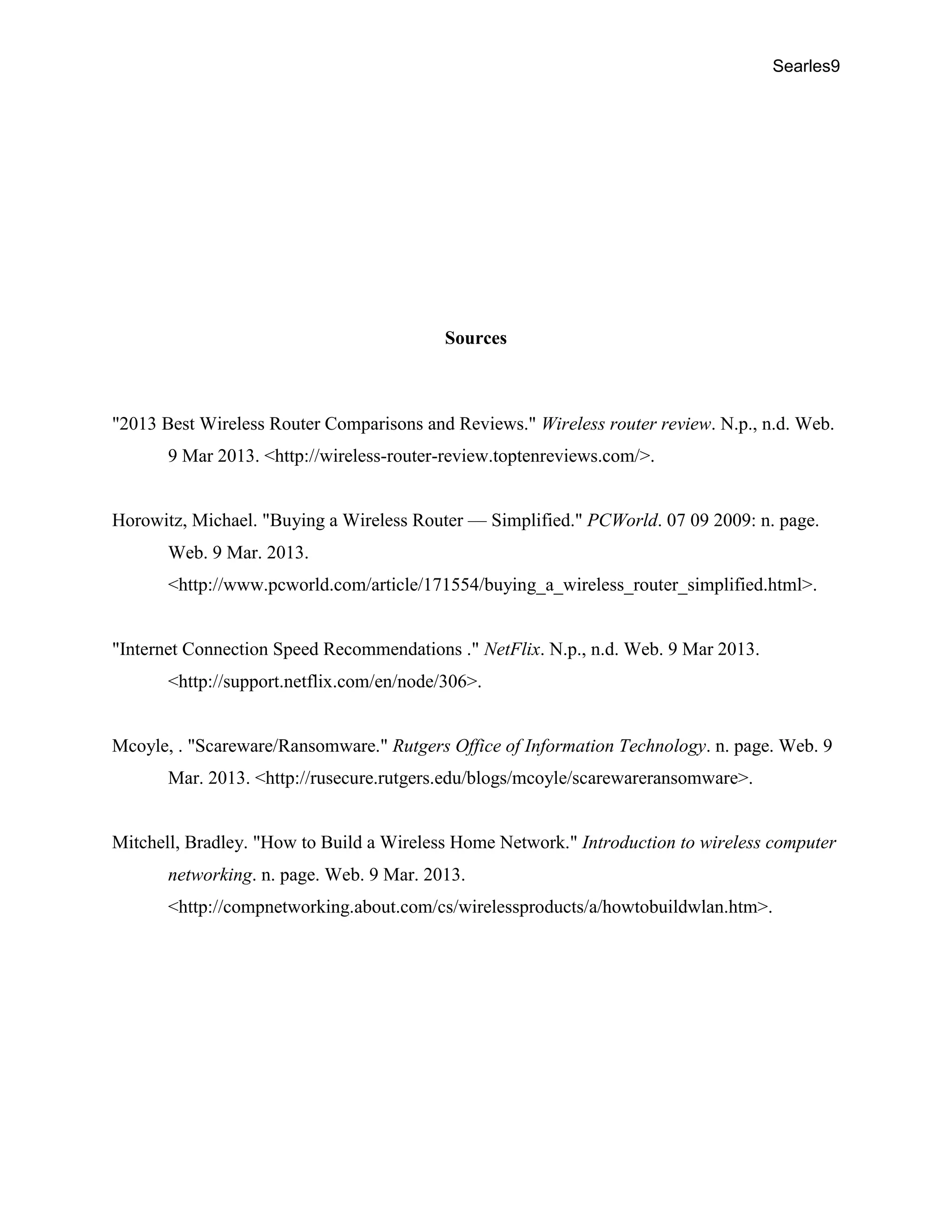 Searles9
Sources
"2013 Best Wireless Router Comparisons and Reviews." Wireless router review. N.p., n.d. Web.
9 Mar 2013. <http://wireless-router-review.toptenreviews.com/>.
Horowitz, Michael. "Buying a Wireless Router — Simplified." PCWorld. 07 09 2009: n. page.
Web. 9 Mar. 2013.
<http://www.pcworld.com/article/171554/buying_a_wireless_router_simplified.html>.
"Internet Connection Speed Recommendations ." NetFlix. N.p., n.d. Web. 9 Mar 2013.
<http://support.netflix.com/en/node/306>.
Mcoyle, . "Scareware/Ransomware." Rutgers Office of Information Technology. n. page. Web. 9
Mar. 2013. <http://rusecure.rutgers.edu/blogs/mcoyle/scarewareransomware>.
Mitchell, Bradley. "How to Build a Wireless Home Network." Introduction to wireless computer
networking. n. page. Web. 9 Mar. 2013.
<http://compnetworking.about.com/cs/wirelessproducts/a/howtobuildwlan.htm>.
 