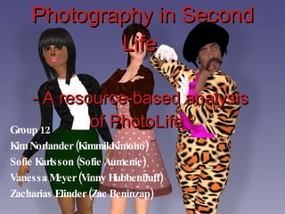 Photography in Second Life  - A resource-based analysis  of PhotoLife  © Group 12 Kim Norlander (KimmikKimono) Sofie Karlsson (Sofie Aumenie) Vanessa Meyer (Vinny Hubbenfluff) Zacharias Elinder (Zac Beninzap) 