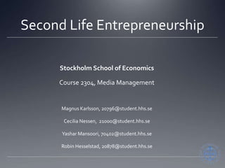 Second Life Entrepreneurship Stockholm School of Economics Course 2304, Media Management Magnus Karlsson, 20796@student.hhs.se Cecilia Nessen,  21000@student.hhs.se YasharMansoori, 70402@student.hhs.se Robin Hesselstad, 20878@student.hhs.se 