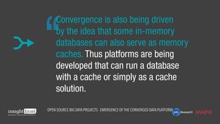 Convergence is also being driven
by the idea that some in-memory
databases can also serve as memory
caches. Thus platforms are being
developed that can run a database
with a cache or simply as a cache
solution.
Open Source Big Data Projects - Emergence of the Converged Data Platform
 
