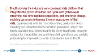 MapR provides the industry’s only converged data platform that
integrates the power of Hadoop and Spark with global event
streaming, real-time database capabilities, and enterprise storage,
enabling customers to harness the enormous power of their
data. Organizations with the most demanding production needs,
including sub-second response for fraud prevention, secure and
highly available data-driven insights for better healthcare, petabyte
analysis for threat detection, and integrated operational and analytic
processing for improved customer experiences, run on MapR.
(Key point on company offering made by MapR in the webinar)
Open Source Big Data Projects - Emergence of the Converged Data Platform
 