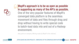 MapR’s approach is to be as open as possible
in supporting as many of the API’s as possible.
One of the very popular features of MapR’s
converged data platform is the seamless
movement of data and files through drag and
drop without having to write special code
to batch-load data into and out of a Hadoop
environment.
(Key point on company offering made by MapR in the webinar)
Open Source Big Data Projects - Emergence of the Converged Data Platform
 