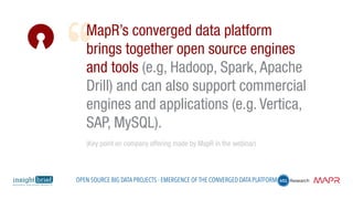 MapR’s converged data platform
brings together open source engines
and tools (e.g, Hadoop, Spark, Apache
Drill) and can also support commercial
engines and applications (e.g. Vertica,
SAP, MySQL).
(Key point on company offering made by MapR in the webinar)
Open Source Big Data Projects - Emergence of the Converged Data Platform
 