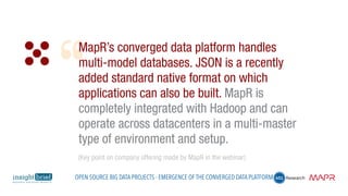 MapR’s converged data platform handles
multi-model databases. JSON is a recently
added standard native format on which
applications can also be built. MapR is
completely integrated with Hadoop and can
operate across datacenters in a multi-master
type of environment and setup.
(Key point on company offering made by MapR in the webinar)
Open Source Big Data Projects - Emergence of the Converged Data Platform
 