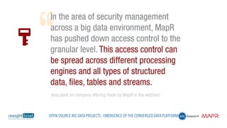 In the area of security management
across a big data environment, MapR
has pushed down access control to the
granular level. This access control can
be spread across different processing
engines and all types of structured
data, files, tables and streams.
(Key point on company offering made by MapR in the webinar)
Open Source Big Data Projects - Emergence of the Converged Data Platform
 