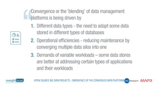 Convergence or the ‘blending’ of data management
platforms is being driven by
1.	 Different data types - the need to adapt some data
stored in different types of databases
2.	 Operational efficiencies - reducing maintenance by
converging multiple data silos into one
3.	 Demands of variable workloads – some data stores
are better at addressing certain types of applications
and their workloads
Open Source Big Data Projects - Emergence of the Converged Data Platform
 